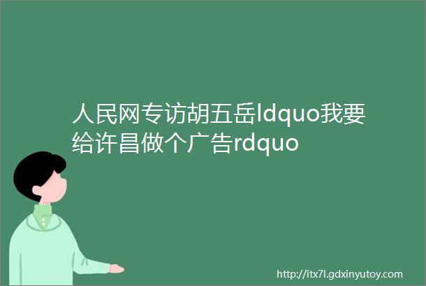 人民网专访胡五岳ldquo我要给许昌做个广告rdquo
