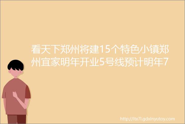 看天下郑州将建15个特色小镇郑州宜家明年开业5号线预计明年7月底电通